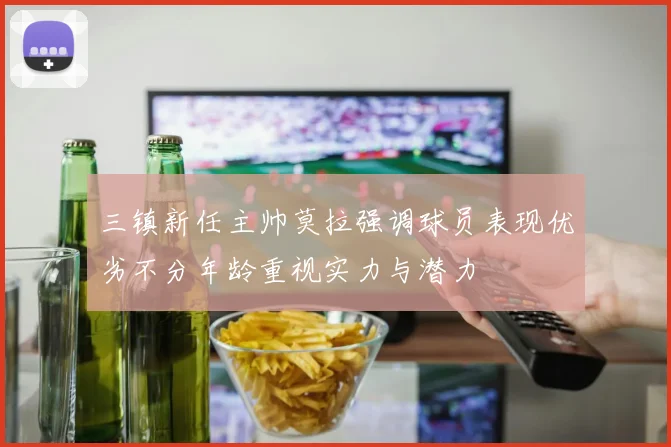 三镇新任主帅莫拉强调球员表现优劣不分年龄重视实力与潜力