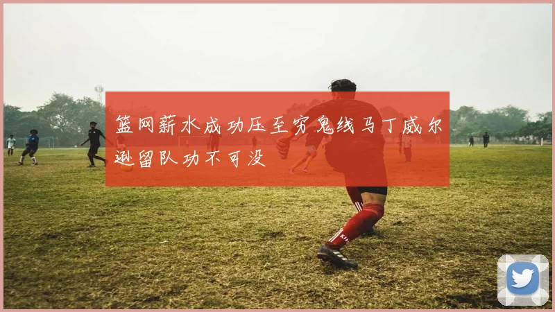 篮网薪水成功压至穷鬼线马丁威尔逊留队功不可没