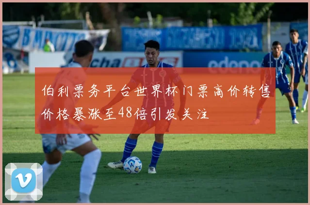 伯利票务平台世界杯门票高价转售价格暴涨至48倍引发关注