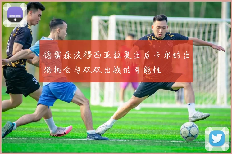 德雷森谈穆西亚拉复出后卡尔的出场机会与双双出战的可能性