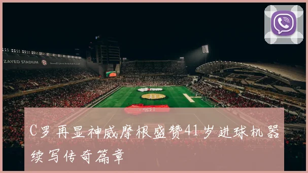 C罗再显神威摩根盛赞41岁进球机器续写传奇篇章