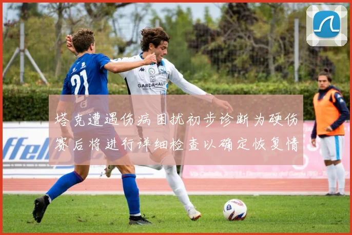 塔克遭遇伤病困扰初步诊断为硬伤赛后将进行详细检查以确定恢复情况