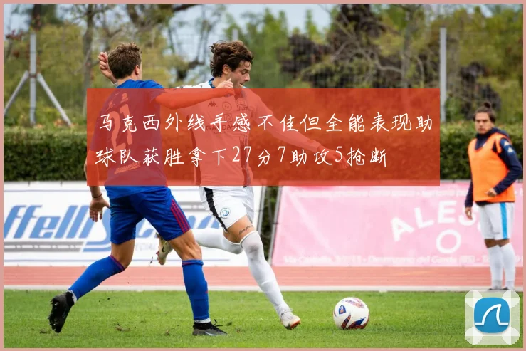 马克西外线手感不佳但全能表现助球队获胜拿下27分7助攻5抢断