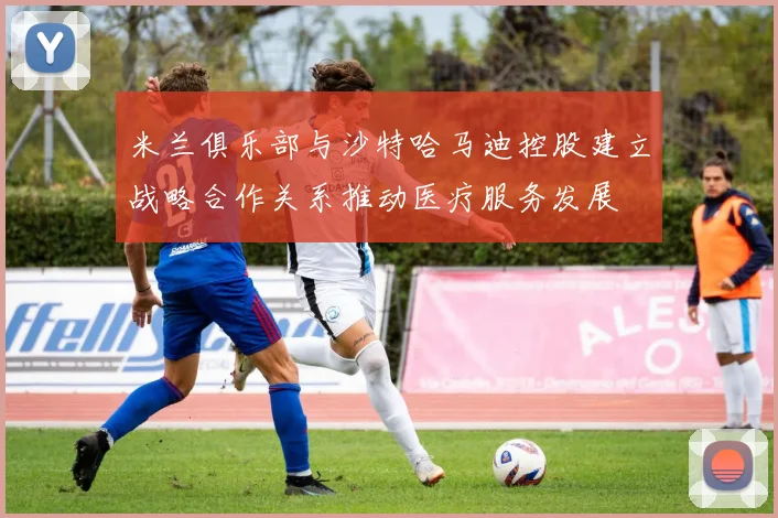 米兰俱乐部与沙特哈马迪控股建立战略合作关系推动医疗服务发展