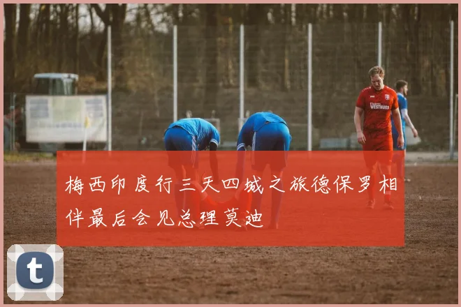 梅西印度行三天四城之旅德保罗相伴最后会见总理莫迪