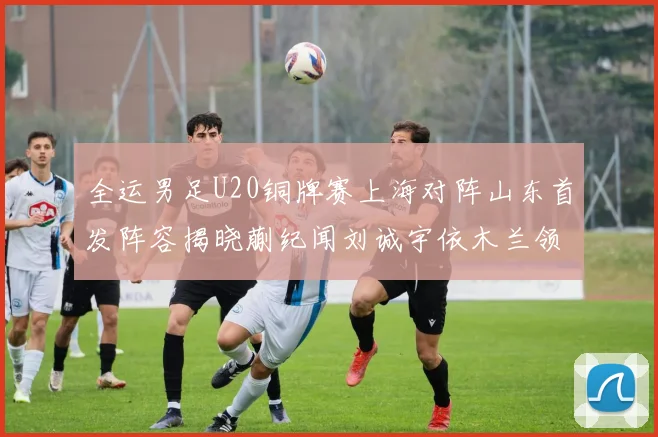 全运男足U20铜牌赛上海对阵山东首发阵容揭晓蒯纪闻刘诚宇依木兰领衔出战
