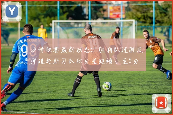 沙特联赛最新动态：胜利队连胜反弹追赶新月队积分差距缩小至5分