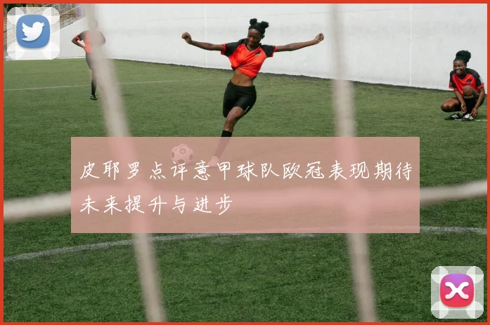 皮耶罗点评意甲球队欧冠表现期待未来提升与进步