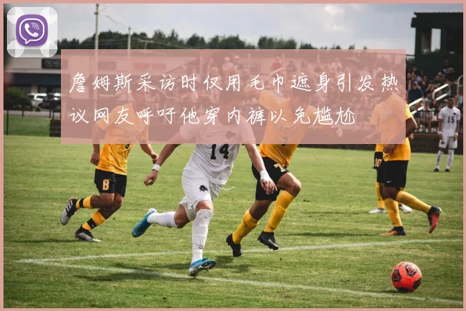 詹姆斯采访时仅用毛巾遮身引发热议网友呼吁他穿内裤以免尴尬