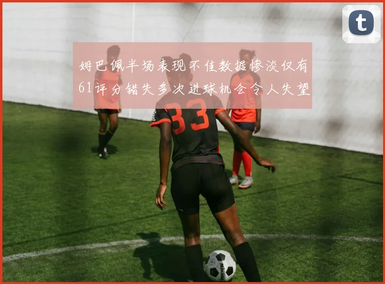 姆巴佩半场表现不佳数据惨淡仅有61评分错失多次进球机会令人失望