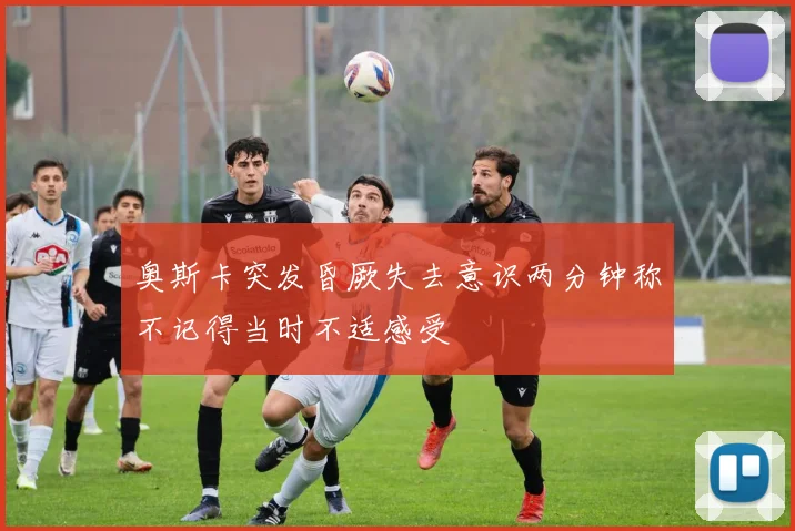 奥斯卡突发昏厥失去意识两分钟称不记得当时不适感受