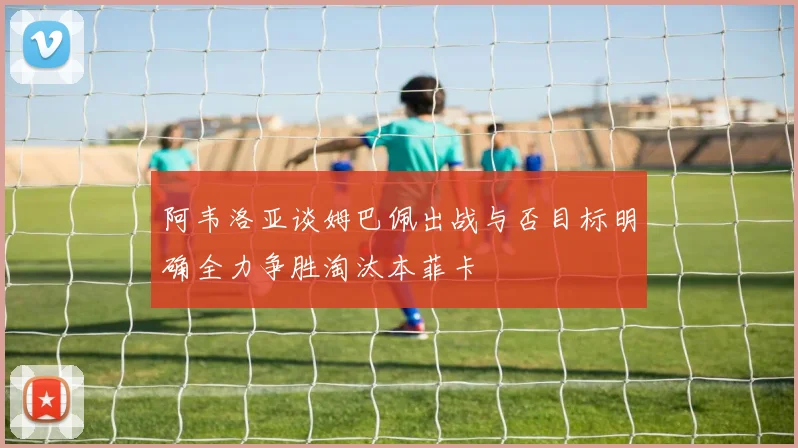 阿韦洛亚谈姆巴佩出战与否目标明确全力争胜淘汰本菲卡